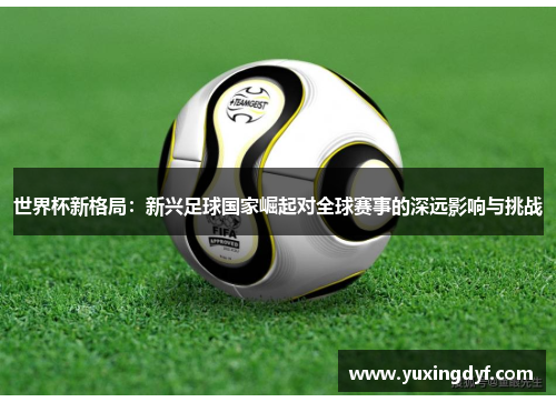 世界杯新格局：新兴足球国家崛起对全球赛事的深远影响与挑战