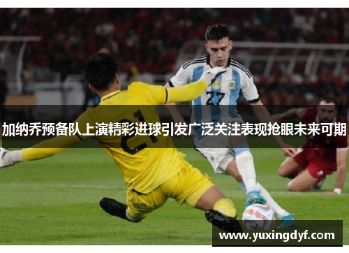 加纳乔预备队上演精彩进球引发广泛关注表现抢眼未来可期