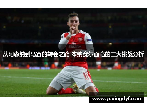 从阿森纳到马赛的转会之路 本纳赛尔面临的三大挑战分析