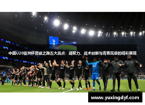 中国U20亚洲杯晋级之路五大亮点：凝聚力、战术创新与青春风暴的精彩展现