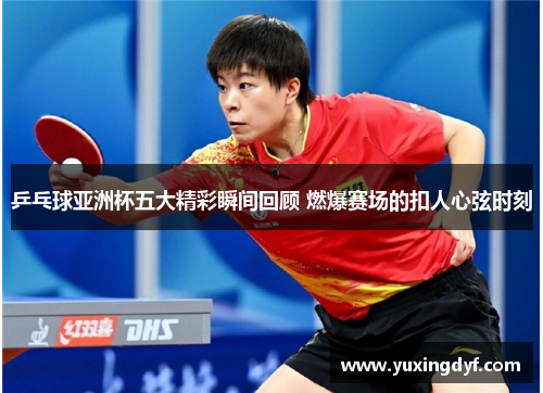 乒乓球亚洲杯五大精彩瞬间回顾 燃爆赛场的扣人心弦时刻